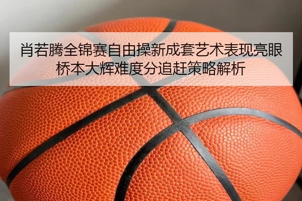 肖若腾全锦赛自由操新成套艺术表现亮眼 桥本大辉难度分追赶策略解析